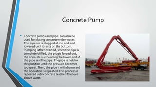 Concrete Pump
• Concrete pumps and pipes can also be
used for placing concrete under water.
The pipeline is plugged at the end and
lowered until it rests on the bottom.
Pumping is then started, when the pipe is
completely filled, the plug is forced out,
the concrete surrounding the lower end of
the pipe seal the pipe.The pipe is held in
this position until the pressure becomes
too great.Then, the pipe is withdrawn and
the operation is repeated.This process is
repeated until concrete reached the level
above water.
 