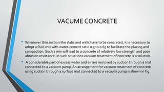 VACUME CONCRETE
• Whenever thin section like slabs and walls have to be concreted, it is necessary to
adopt a fluid mix with water-cement ratio 0.5 to 0.65 to facilitate the placing and
compaction. Such a mix will lead to a concrete of relatively low strength and poor
abrasion resistance. In such situations vacuum treatment of concrete is a solution.
• A considerable part of excess water and air are removed by suction through a mat
connected to a vacuum pump.An arrangement for vacuum treatment of concrete
using suction through a surface mat connected to a vacuum pump is shown in fig.
 
