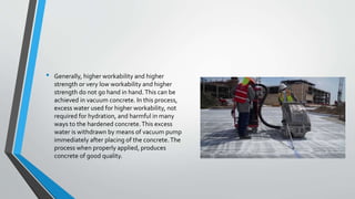• Generally, higher workability and higher
strength or very low workability and higher
strength do not go hand in hand.This can be
achieved in vacuum concrete. In this process,
excess water used for higher workability, not
required for hydration, and harmful in many
ways to the hardened concrete.This excess
water is withdrawn by means of vacuum pump
immediately after placing of the concrete.The
process when properly applied, produces
concrete of good quality.
 