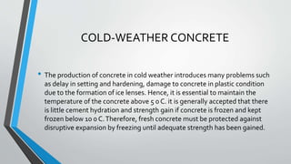COLD-WEATHER CONCRETE
• The production of concrete in cold weather introduces many problems such
as delay in setting and hardening, damage to concrete in plastic condition
due to the formation of ice lenses. Hence, it is essential to maintain the
temperature of the concrete above 5 0 C. it is generally accepted that there
is little cement hydration and strength gain if concrete is frozen and kept
frozen below 10 0 C.Therefore, fresh concrete must be protected against
disruptive expansion by freezing until adequate strength has been gained.
 