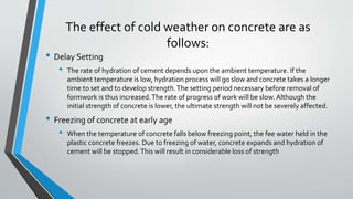 The effect of cold weather on concrete are as
follows:
• Delay Setting
• The rate of hydration of cement depends upon the ambient temperature. If the
ambient temperature is low, hydration process will go slow and concrete takes a longer
time to set and to develop strength.The setting period necessary before removal of
formwork is thus increased.The rate of progress of work will be slow.Although the
initial strength of concrete is lower, the ultimate strength will not be severely affected.
• Freezing of concrete at early age
• When the temperature of concrete falls below freezing point, the fee water held in the
plastic concrete freezes. Due to freezing of water, concrete expands and hydration of
cement will be stopped.This will result in considerable loss of strength
 