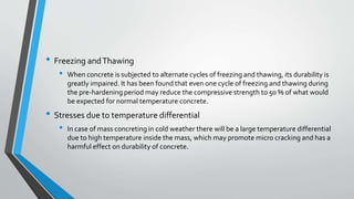 • Freezing andThawing
• When concrete is subjected to alternate cycles of freezing and thawing, its durability is
greatly impaired. It has been found that even one cycle of freezing and thawing during
the pre-hardening period may reduce the compressive strength to 50 % of what would
be expected for normal temperature concrete.
• Stresses due to temperature differential
• In case of mass concreting in cold weather there will be a large temperature differential
due to high temperature inside the mass, which may promote micro cracking and has a
harmful effect on durability of concrete.
 