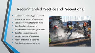 Recommended Practice and Precautions:
• Selection of suitable type of cement
• Temperature control of ingredients
• Electrical heating of concrete mass
• Use of Insulating formwork
• Admixtures of anti-freezing materials
• Use of air entraining agents
• Delayed removal of formwork
• Placing and curing of concrete
• Covering the concrete surfaces
 