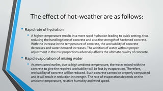 The effect of hot-weather are as follows:
• Rapid rate of hydration
• A higher temperature results in a more rapid hydration leading to quick setting, thus
reducing the handling time of concrete and also the strength of hardened concrete.
With the increase in the temperature of concrete, the workability of concrete
decreases and water demand increases.The addition of water without proper
adjustment in the mix proportions adversely affects the ultimate quality of concrete.
• Rapid evaporation of mixing water
• As mentioned earlier, due to high ambient temperature, the water mixed with the
concrete to give the required workability will be lost by evaporation.Therefore,
workability of concrete will be reduced. Such concrete cannot be properly compacted
and it will result in reduction in strength.The rate of evaporation depends on the
ambient temperature, relative humidity and wind speed.
 