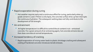 • Rapid evaporation during curing
• Hot weather requires early and a continuous effort for curing, particularly when 53
grade cement is used. If there is only lapse, the concrete surface dries up fast interrupts
the continuous hydration.The subsequent wetting does not fully contribute to the
development of full strength.
• Air-entrainment
• At higher temperature it is difficult to control the air content in air – entrained
concrete. For a given amount of air-entraining agent, hot concrete entrains less air
than does concrete at normal temperatures.
• Increased tendency of cracking
• Rapid evaporation of mixing water leads to plastic shrinkage cracking and subsequent
cooling of hardened concrete introduces tensile stresses.
 