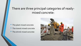 There are three principal categories of ready-
mixed concrete:
• The plant mixed concrete
• The transit mixed concrete
• The shrink mixed concrete
 