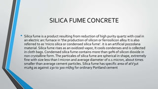 SILICA FUME CONCRETE
• Silica fume is a product resulting from reduction of high purity quartz with coal in
an electric arc furnace in 'the production of silicon or ferrosilicon alloy It is also
referred to as 'micro silica or condensed silica fume‘. it is an artificial pozzolana
material. Silica fume rises as an oxidized vapor, It cools condenses and is collected
in cloth bags. Condensed silica fume contains more than 90% of silicon dioxide in
non crystalline form.The particales of silica fume are spherical in shape, extremely
fine with size less than I micron and average diameter of 0.1 micron, about times
smaller than average cement particles. Silica fume has specific area of atV3ut
m2Ag as against 230 to 300 ml/kg for ordinary Portland cement
 