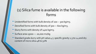 (1) Silica fume is available in the following
forms
• Unidentified forms with bulk density of 200 -- 300 kg/m3.
• Densified forms with bulk density of 500 — 600 kg/m3.
• Slurry forms with density of 1400 kg/m3.
• Surface area 15000 --- 20,000 m2/kg
• Standard grade slurry with pH value 4.7, specific gravity 1.3 to 1.4 and dry
content of micro silica 48 to 52%
 