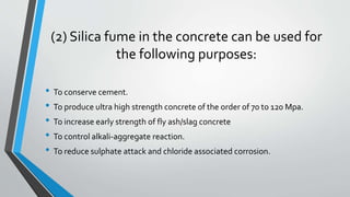 (2) Silica fume in the concrete can be used for
the following purposes:
• To conserve cement.
• To produce ultra high strength concrete of the order of 70 to 120 Mpa.
• To increase early strength of fly ash/slag concrete
• To control alkali-aggregate reaction.
• To reduce sulphate attack and chloride associated corrosion.
 