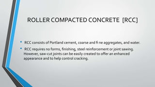 ROLLER COMPACTED CONCRETE [RCC]
• RCC consists of Portland cement, coarse and ﬁ ne aggregates, and water.
• RCC requires no forms, ﬁnishing, steel reinforcement or joint sawing.
However, saw-cut joints can be easily created to offer an enhanced
appearance and to help control cracking.
 