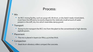 Process:
• Mix
• An RCC mixing facility, such as a pug mill, tilt drum, or dry batch ready-mixed plant,
must have the efﬁciency to evenly disperse the relatively small amount of water
present in the stiff, dry mix which resembles damp gravel.
• Transport
• Dump trucks transport the RCC mix from the plant to the conventional or high-density
asphalt pavers.
• Placement
• The mix is placed in layers (or lifts) 4-9 inches thick.
• Compaction
• Steel drum vibratory rollers compact the concrete.
 