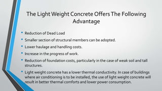 The LightWeight Concrete OffersThe Following
Advantage
• Reduction of Dead Load
• Smaller section of structural members can be adopted.
• Lower haulage and handling costs.
• Increase in the progress of work.
• Reduction of foundation costs, particularly in the case of weak soil and tall
structures.
• Light weight concrete has a lower thermal conductivity. In case of buildings
where air conditioning is to be installed, the use of light weight concrete will
result in better thermal comforts and lower power consumption.
 