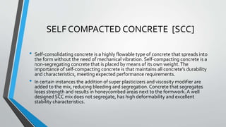 SELF COMPACTED CONCRETE [SCC]
• Self-consolidating concrete is a highly flowable type of concrete that spreads into
the form without the need of mechanical vibration. Self-compacting concrete is a
non-segregating concrete that is placed by means of its own weight.The
importance of self-compacting concrete is that maintains all concrete’s durability
and characteristics, meeting expected performance requirements.
• In certain instances the addition of super plasticizers and viscosity modifier are
added to the mix, reducing bleeding and segregation. Concrete that segregates
loses strength and results in honeycombed areas next to the formwork. A well
designed SCC mix does not segregate, has high deformability and excellent
stability characteristics.
 
