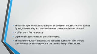 • The use of light weight concrete gives an outlet for industrial wastes such as
fly ash, clinkers, slag etc. which otherwise create problem for disposal.
• It offers great fire resistance.
• Light weight concrete gives overall economy.
• The lower modulus of elasticity and adequate ductility of light weight
concrete may be advantageous in the seismic design of structures.
 