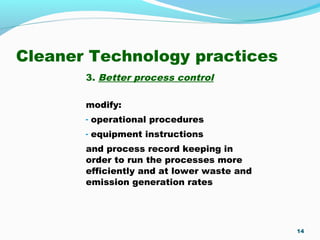 Cleaner Technology practices
3. Better process control
modify:
- operational procedures
- equipment instructions
and process record keeping in
order to run the processes more
efficiently and at lower waste and
emission generation rates
14
 