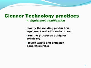 Cleaner Technology practices
4. Equipment modification
modify the existing production
equipment and utilities in order:
- run the processes at higher
efficiency
- lower waste and emission
generation rates
15
 