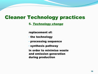 Cleaner Technology practices
5. Technology change
replacement of:
- the technology
- processing sequence
- synthesis pathway
in order to minimise waste
and emission generation
during production
16
 
