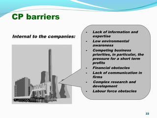 CP barriers
Internal to the companies:
22
- Lack of information and
expertise
- Low environmental
awareness
- Competing business
priorities, in particular, the
pressure for a short term
profits
- Financial obstacles
- Lack of communication in
firms
- Complex research and
development
- Labour force obstacles
 
