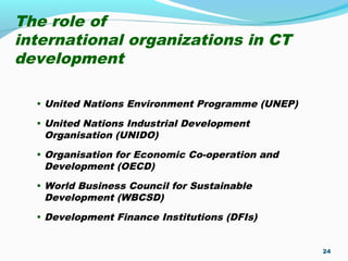 The role of
international organizations in CT
development
• United Nations Environment Programme (UNEP)
• United Nations Industrial Development
Organisation (UNIDO)
• Organisation for Economic Co-operation and
Development (OECD)
• World Business Council for Sustainable
Development (WBCSD)
• Development Finance Institutions (DFIs)
24
 