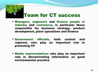 Team for CT success
 Managers, engineers and finance people in
industry and commerce, in particular those
responsible for business strategy, product
development, plant operations and finance
 Government officials, both central and
regional, who play an important role in
promoting CP
 Media representatives who play an important
role in disseminating information on good
environmental practice
25
 
