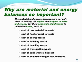 Why are material and energy
balances so important?
30
The material and energy balances are not only
used to identify the inputs and outputs of mass
and energy but their economic significance is
related to costs, such as:
• cost of raw material in waste
• cost of final product in waste
• cost of energy losses
• cost of handling waste
• cost of handling waste
• cost of transporting waste
• cost of solid wastes disposal
• cost of pollution charges and penalties
 