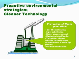 Proactive environmental
strategies:
Cleaner Technology
4
Prevention of Waste
generation:
- Good housekeeping
- Input substitution
- Better process control
- Equipment modification
- Technology change
- On-site recovery/reuse
- Production of a useful by-
product
- Product modification
 