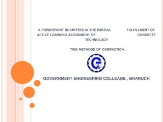 A POWERPOINT SUBMITTED IN THE PARTIAL FULFILLMENT OF
ACTIVE LEARNING ASSIGNMENT OF CONCRETE
TECHNOLOGY
TWO METHODE OF COMPACTION
GOVERNMENT ENGINEERING COLLEAGE , BHARUCH
 