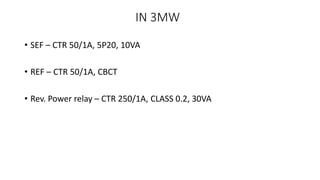 IN 3MW
• SEF – CTR 50/1A, 5P20, 10VA
• REF – CTR 50/1A, CBCT
• Rev. Power relay – CTR 250/1A, CLASS 0.2, 30VA
 