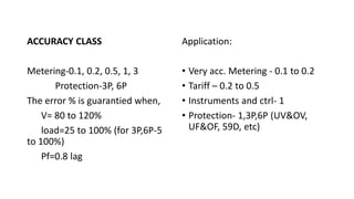 ACCURACY CLASS
Metering-0.1, 0.2, 0.5, 1, 3
Protection-3P, 6P
The error % is guarantied when,
V= 80 to 120%
load=25 to 100% (for 3P,6P-5
to 100%)
Pf=0.8 lag
Application:
• Very acc. Metering - 0.1 to 0.2
• Tariff – 0.2 to 0.5
• Instruments and ctrl- 1
• Protection- 1,3P,6P (UV&OV,
UF&OF, 59D, etc)
 
