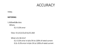 ACCURACY
TYPES
METERING:
1. 0.2 or 0.2s class
Where,
0.2- 0.2% error
Class- 0.1,0.2,0.2s,0.5s,0.5,1&3
What is 0.2 & 0.2s?
0.2- 0.2% error in b/w 5% to 120% of rated current
0.2s- 0.2% error in b/w 1% to 120% of rated current
 