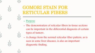 GOMORI STAIN FOR
RETICULAR FIBERS
– Purpose
– The demonstration of reticular fibers in tissue sections
can be important in the differential diagnosis of certain
types of tumors .
– A change from the normal reticular fiber pattern, as is
seen in some liver diseases, is also an important
diagnostic finding.
 