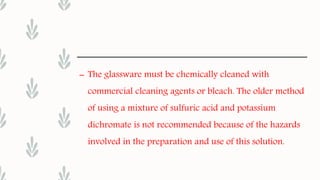– The glassware must be chemically cleaned with
commercial cleaning agents or bleach. The older method
of using a mixture of sulfuric acid and potassium
dichromate is not recommended because of the hazards
involved in the preparation and use of this solution.
 