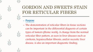 GORDON AND SWEETS STAIN
FOR RETICULAR FIBERS
– Purpose
– The demonstration of reticular fibers in tissue sections
can be important in the differential diagnosis of certain
types of tumors (Home work). A change from the normal
reticular fiber pattern, as seen in liver diseases such as
cirrhosis, hepatocellular fibrosis, and/or necrotic liver
disease, is also an important diagnostic finding.
 
