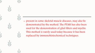 – present in some skeletal muscle diseases, may also be
demonstrated by the method. The PTAH has also been
used for the demonstration of glial fibers and myelin.
This method is rarely used today because it has been
replaced by immunohistochemical techniques.
 