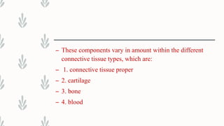 – These components vary in amount within the different
connective tissue types, which are:
– 1. connective tissue proper
– 2. cartilage
– 3. bone
– 4. blood
 