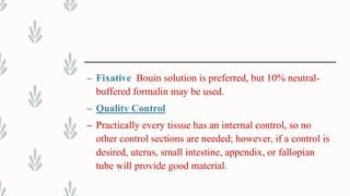 – Fixative Bouin solution is preferred, but 10% neutral-
buffered formalin may be used.
– Quality Control
– Practically every tissue has an internal control, so no
other control sections are needed; however, if a control is
desired, uterus, small intestine, appendix, or fallopian
tube will provide good material.
 