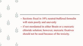 – Sections fixed in 10% neutral-buffered formalin
will stain poorly and unevenly
– if not mordanted in either Bouin or a mercuric
chloride solution; however, mercuric fixatives
should not be used because of the toxicity.
 