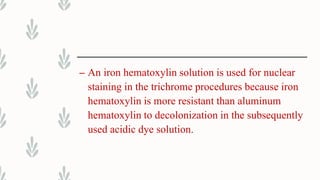 – An iron hematoxylin solution is used for nuclear
staining in the trichrome procedures because iron
hematoxylin is more resistant than aluminum
hematoxylin to decolonization in the subsequently
used acidic dye solution.
 