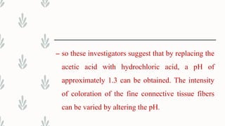 – so these investigators suggest that by replacing the
acetic acid with hydrochloric acid, a pH of
approximately 1.3 can be obtained. The intensity
of coloration of the fine connective tissue fibers
can be varied by altering the pH.
 