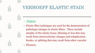 VERHOEFF ELASTIC STAIN
– Purpose
– Elastic fiber techniques are used for the demonstration of
pathologic changes in elastic fibers . These include
atrophy of the elastic tissue, thinning or loss that may
result from arteriosclerotic changes and reduplication,
breaks, or splitting that may result from other vascular
– Diseases.
 