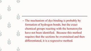 – The mechanism of dye binding is probably by
formation of hydrogen bonds, but the exact
chemical groups reacting with the hematoxylin
have not been identified. Because this method
requires that the sections be overstained and then
differentiated, it is a regressive method.
 