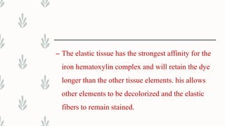 – The elastic tissue has the strongest affinity for the
iron hematoxylin complex and will retain the dye
longer than the other tissue elements. his allows
other elements to be decolorized and the elastic
fibers to remain stained.
 