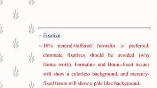 – Fixative
– 10% neutral-buffered formalin is preferred;
chromate fixatives should be avoided (why
Home work). Formalin- and Bouin-fixed tissues
will show a colorless background, and mercury-
fixed tissue will show a pale lilac background.
 