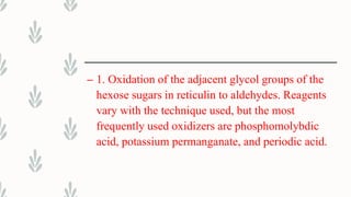 – 1. Oxidation of the adjacent glycol groups of the
hexose sugars in reticulin to aldehydes. Reagents
vary with the technique used, but the most
frequently used oxidizers are phosphomolybdic
acid, potassium permanganate, and periodic acid.
 