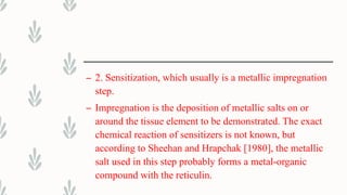– 2. Sensitization, which usually is a metallic impregnation
step.
– Impregnation is the deposition of metallic salts on or
around the tissue element to be demonstrated. The exact
chemical reaction of sensitizers is not known, but
according to Sheehan and Hrapchak [1980], the metallic
salt used in this step probably forms a metal-organic
compound with the reticulin.
 