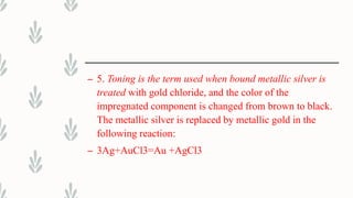 – 5. Toning is the term used when bound metallic silver is
treated with gold chloride, and the color of the
impregnated component is changed from brown to black.
The metallic silver is replaced by metallic gold in the
following reaction:
– 3Ag+AuCl3=Au +AgCl3
 
