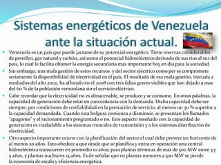 Sistemas energéticos de Venezuela
ante la situación actual.
 Venezuela es un país que puede jactarse de su potencial energético. Tiene reservas considerables
de petróleo, gas natural y carbón, así como el potencial hidroeléctrico derivado de sus ríos al sur del
país, lo cual le facilita obtener la energía secundaria mas importante hoy en día para la sociedad.
 Sin embargo, una mala gestión de estos recursos y del sector eléctrico como per se compromete
seriamente la disponibilidad de electricidad en el país. El resultado de esa mala gestión, iniciada a
mediados del año 2002, ha aflorado en el 2008 con tres fallas graves visibles que han dejado a mas
del 60 % de la población venezolana sin el servicio eléctrico.
 Cabe recordar que la electricidad no es almacenable, se produce y se consume. En otras palabras, la
capacidad de generación debe estar en concordancia con la demanda. Dicha capacidad debe ser
siempre, por condiciones de confiabilidad en la prestación de servicio, al menos un 30 % superior a
la capacidad demandada. Cuando esta holgura comienza a disminuir, se presentan los llamados
"apagones" y el racionamiento programado o no. Este aspecto reseñado con la capacidad de
generación es trasladable a los sistemas troncales de transmisión y a los sistemas distribución de
electricidad.
 Otro aspecto importante ocurre con la planificación del sector el cual debe preveer un horizonte de
al menos 20 años. Esto obedece a que desde que se planifica y entra en operación una central
hidroeléctrica transcurren en promedio 10 años; para plantas térmicas de mas de 500 MW entre 3 y
5 años, y plantas nucleares 15 años. Es de señalar que en plantas menores a 500 MW se pierde
la economía de escala y eficiencia energética.
 