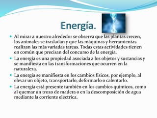 Energía.
 Al mirar a nuestro alrededor se observa que las plantas crecen,
los animales se trasladan y que las máquinas y herramientas
realizan las más variadas tareas. Todas estas actividades tienen
en común que precisan del concurso de la energía.
 La energía es una propiedad asociada a los objetos y sustancias y
se manifiesta en las transformaciones que ocurren en la
naturaleza.
 La energía se manifiesta en los cambios físicos, por ejemplo, al
elevar un objeto, transportarlo, deformarlo o calentarlo.
 La energía está presente también en los cambios químicos, como
al quemar un trozo de madera o en la descomposición de agua
mediante la corriente eléctrica.
 