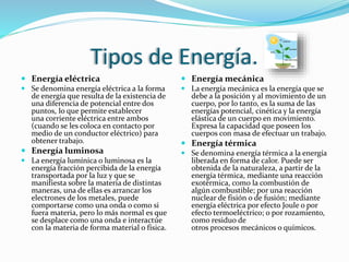 Tipos de Energía.
 Energía eléctrica
 Se denomina energía eléctrica a la forma
de energía que resulta de la existencia de
una diferencia de potencial entre dos
puntos, lo que permite establecer
una corriente eléctrica entre ambos
(cuando se les coloca en contacto por
medio de un conductor eléctrico) para
obtener trabajo.
 Energía luminosa
 La energía lumínica o luminosa es la
energía fracción percibida de la energía
transportada por la luz y que se
manifiesta sobre la materia de distintas
maneras, una de ellas es arrancar los
electrones de los metales, puede
comportarse como una onda o como si
fuera materia, pero lo más normal es que
se desplace como una onda e interactúe
con la materia de forma material o física.
 Energía mecánica
 La energía mecánica es la energía que se
debe a la posición y al movimiento de un
cuerpo, por lo tanto, es la suma de las
energías potencial, cinética y la energía
elástica de un cuerpo en movimiento.
Expresa la capacidad que poseen los
cuerpos con masa de efectuar un trabajo.
 Energía térmica
 Se denomina energía térmica a la energía
liberada en forma de calor. Puede ser
obtenida de la naturaleza, a partir de la
energía térmica, mediante una reacción
exotérmica, como la combustión de
algún combustible; por una reacción
nuclear de fisión o de fusión; mediante
energía eléctrica por efecto Joule o por
efecto termoeléctrico; o por rozamiento,
como residuo de
otros procesos mecánicos o químicos.
 