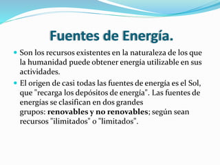 Fuentes de Energía.
 Son los recursos existentes en la naturaleza de los que
la humanidad puede obtener energía utilizable en sus
actividades.
 El origen de casi todas las fuentes de energía es el Sol,
que "recarga los depósitos de energía". Las fuentes de
energías se clasifican en dos grandes
grupos: renovables y no renovables; según sean
recursos "ilimitados" o "limitados".
 